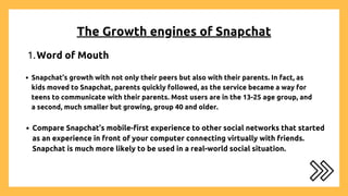 The Growth engines of Snapchat
Word of Mouth
1.
Compare Snapchat’s mobile-first experience to other social networks that started
as an experience in front of your computer connecting virtually with friends.
Snapchat is much more likely to be used in a real-world social situation.
Snapchat’s growth with not only their peers but also with their parents. In fact, as
kids moved to Snapchat, parents quickly followed, as the service became a way for
teens to communicate with their parents. Most users are in the 13-25 age group, and
a second, much smaller but growing, group 40 and older.
 