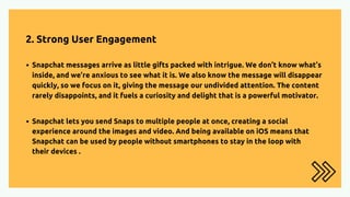 2. Strong User Engagement
Snapchat messages arrive as little gifts packed with intrigue. We don’t know what’s
inside, and we’re anxious to see what it is. We also know the message will disappear
quickly, so we focus on it, giving the message our undivided attention. The content
rarely disappoints, and it fuels a curiosity and delight that is a powerful motivator.
Snapchat lets you send Snaps to multiple people at once, creating a social
experience around the images and video. And being available on iOS means that
Snapchat can be used by people without smartphones to stay in the loop with
their devices .
 