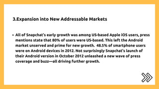 3.Expansion into New Addressable Markets
All of Snapchat’s early growth was among US-based Apple iOS users, press
mentions state that 80% of users were US-based. This left the Android
market unserved and prime for new growth. 48.5% of smartphone users
were on Android devices in 2012. Not surprisingly Snapchat’s launch of
their Android version in October 2012 unleashed a new wave of press
coverage and buzz—all driving further growth.
 
