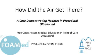 How Did the Air Get There?
A Case Demonstrating Nuances in Procedural
Ultrasound
Free Open-Access Medical Education in Point of Care
Ultrasound
Produced by Pitt IM POCUS
 
