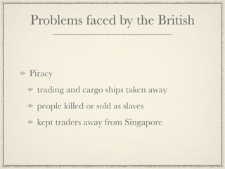 Problems faced by the British


Piracy
 trading and cargo ships taken away
 people killed or sold as slaves
 kept traders away from Singapore
 