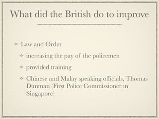 What did the British do to improve

  Law and Order
   increasing the pay of the policemen
   provided training
   Chinese and Malay speaking ofﬁcials, Thomas
   Dunman (First Police Commissioner in
   Singapore)
 
