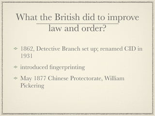 What the British did to improve
       law and order?

 1862, Detective Branch set up; renamed CID in
 1931
 introduced ﬁngerprinting
 May 1877 Chinese Protectorate, William
 Pickering
 