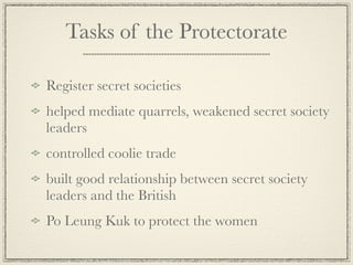 Tasks of the Protectorate

Register secret societies
helped mediate quarrels, weakened secret society
leaders
controlled coolie trade
built good relationship between secret society
leaders and the British
Po Leung Kuk to protect the women
 