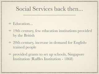 Social Services back then...

Education...
19th century, few education institutions provided
by the British
20th century, increase in demand for English-
trained people
provided grants to set up schools, Singapore
Institution (Rafﬂes Institution - 1868)
 