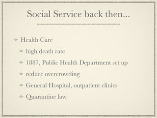 Social Service back then...

Health Care
 high death rate
 1887, Public Health Department set up
 reduce overcrowding
 General Hospital, outpatient clinics
 Quarantine law
 