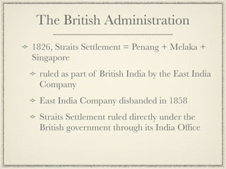 The British Administration
1826, Straits Settlement = Penang + Melaka +
Singapore
 ruled as part of British India by the East India
 Company
 East India Company disbanded in 1858
 Straits Settlement ruled directly under the
 British government through its India Ofﬁce
 