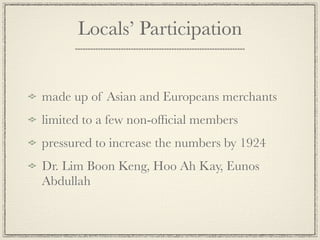 Locals’ Participation


made up of Asian and Europeans merchants
limited to a few non-ofﬁcial members
pressured to increase the numbers by 1924
Dr. Lim Boon Keng, Hoo Ah Kay, Eunos
Abdullah
 