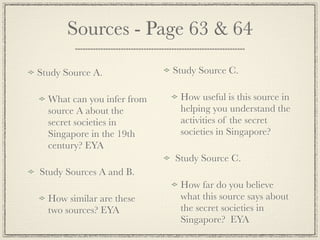 Sources - Page 63 & 64

Study Source A.             Study Source C.

  What can you infer from    How useful is this source in
  source A about the         helping you understand the
  secret societies in        activities of the secret
  Singapore in the 19th      societies in Singapore?
  century? EYA
                            Study Source C.
Study Sources A and B.
                             How far do you believe
  How similar are these      what this source says about
  two sources? EYA           the secret societies in
                             Singapore? EYA
 