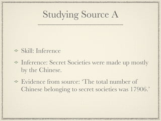 Studying Source A


Skill: Inference
Inference: Secret Societies were made up mostly
by the Chinese.
Evidence from source: ‘The total number of
Chinese belonging to secret societies was 17906.’
 