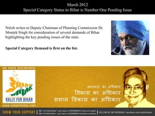 March 2012
           Special Category Status to Bihar is Number One Pending Issue



Nitish writes to Deputy Chairman of Planning Commission Dr.
Montek Singh for consideration of several demands of Bihar
highlighting the key pending issues of the state.

Special Category Demand is first on the list.
 