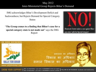 May 2012
                Inter-Ministerial Group Rejects Bihar’s Demand

 IMG acknowledges Bihar’s Development Deficit and
backwardness, but Rejects Demand for Special Category
                        Status

“The Group comes to a finding that Bihar's case for a
 special category state is not made out” says the IMG
                           Report
 