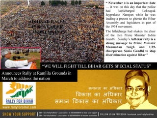 “ November 4 is an important date
                                               … it was on this day that the police
                                               had      lathicharged      Loknayak
                                               Jayprakash Narayan while he was
                                               leading a protest to gherao the Bihar
              ADHIKAR RALLY                    Assembly and legislators as part of
               4th NOVEMBER                    the 1974 movement.
              GANDHI MAIDAN                    The lathicharge had shaken the chair
                                               of the then Prime Minister Indira
                                               Gandhi...Sunday’s Adhikar rally is a
                                               strong message to Prime Minister
                                               Manmohan Singh and UPA
                                               chairperson Sonia Gandhi to stop
                                               discrimination against Bihar ”


                     “WE WILL FIGHT TILL BIHAR GETS SPECIAL STATUS”
Announces Rally at Ramlila Grounds in
March to address the nation
 