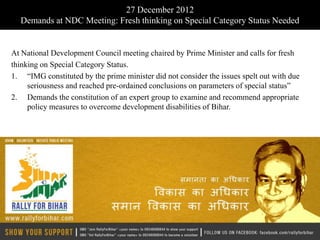 27 December 2012
  Demands at NDC Meeting: Fresh thinking on Special Category Status Needed


At National Development Council meeting chaired by Prime Minister and calls for fresh
thinking on Special Category Status.
1. “IMG constituted by the prime minister did not consider the issues spelt out with due
     seriousness and reached pre-ordained conclusions on parameters of special status”
2. Demands the constitution of an expert group to examine and recommend appropriate
     policy measures to overcome development disabilities of Bihar.
 