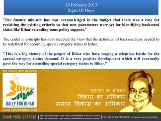 28 February 2013
                                      Signs Of Hope

"The finance minister has now acknowledged in the budget that there was a case for
revisiting the existing criteria so that new parameters were set for identifying backward
states like Bihar extending some policy support."

The center in principle has now accepted the view that the definition of backwardness needed to
be redefined for according special category status to Bihar.

"This is a big victory of the people of Bihar who have waging a relentless battle for the
special category status demand. It is a very positive development which will eventually
pave the way for according special category status to Bihar."
 