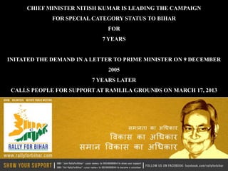 CHIEF MINISTER NITISH KUMAR IS LEADING THE CAMPAIGN
             FOR SPECIAL CATEGORY STATUS TO BIHAR
                             FOR
                            7 YEARS


INITATED THE DEMAND IN A LETTER TO PRIME MINISTER ON 9 DECEMBER
                             2005
                         7 YEARS LATER
 CALLS PEOPLE FOR SUPPORT AT RAMLILA GROUNDS ON MARCH 17, 2013
 