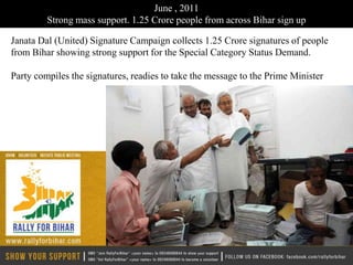 June , 2011
         Strong mass support. 1.25 Crore people from across Bihar sign up

Janata Dal (United) Signature Campaign collects 1.25 Crore signatures of people
from Bihar showing strong support for the Special Category Status Demand.

Party compiles the signatures, readies to take the message to the Prime Minister
 