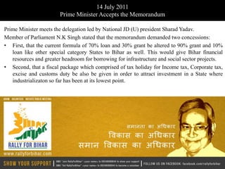 14 July 2011
                        Prime Minister Accepts the Memorandum

Prime Minister meets the delegation led by National JD (U) president Sharad Yadav.
Member of Parliament N.K Singh stated that the memorandum demanded two concessions:
• First, that the current formula of 70% loan and 30% grant be altered to 90% grant and 10%
   loan like other special category States to Bihar as well. This would give Bihar financial
   resources and greater headroom for borrowing for infrastructure and social sector projects.
• Second, that a fiscal package which comprised of tax holiday for Income tax, Corporate tax,
   excise and customs duty be also be given in order to attract investment in a State where
   industrializaton so far has been at its lowest point.
 