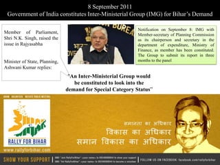 8 September 2011
 Government of India constitutes Inter-Ministerial Group (IMG) for Bihar’s Demand

                                                            Notification on September 8: IMG with
Member of Parliament,                                       Member-secretary of Planning Commission
Shri N.K. Singh, raised the                                 as its chairperson and secretary in the
issue in Rajyasabha                                         department of expenditure, Ministry of
                                                            Finance, as member has been constituted.
                                                            The Group to submit its report in three
Minister of State, Planning,                                months to the panel
Ashwani Kumar replies:
                                "An Inter-Ministerial Group would
                                  be constituted to look into the
                               demand for Special Category Status”
 