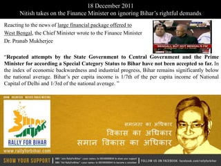 18 December 2011
      Nitish takes on the Finance Minister on ignoring Bihar’s rightful demands
Reacting to the news of large financial package offered to
West Bengal, the Chief Minister wrote to the Finance Minister
Dr. Pranab Mukherjee

“Repeated attempts by the State Government to Central Government and the Prime
Minister for according a Special Category Status to Bihar have not been accepted so far. In
the index of economic backwardness and industrial progress, Bihar remains significantly below
the national average. Bihar’s per capita income is 1/7th of the per capita income of National
Capital of Delhi and 1/3rd of the national average. ”
 