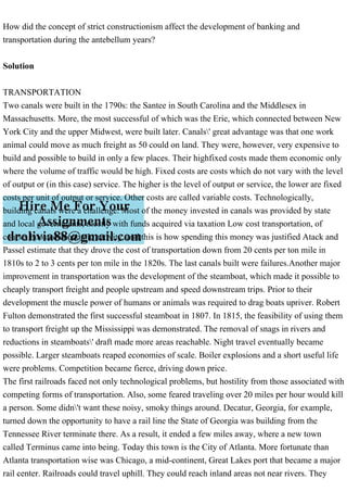 How did the concept of strict constructionism affect the development of banking and
transportation during the antebellum years?
Solution
TRANSPORTATION
Two canals were built in the 1790s: the Santee in South Carolina and the Middlesex in
Massachusetts. More, the most successful of which was the Erie, which connected between New
York City and the upper Midwest, were built later. Canals' great advantage was that one work
animal could move as much freight as 50 could on land. They were, however, very expensive to
build and possible to build in only a few places. Their highfixed costs made them economic only
where the volume of traffic would be high. Fixed costs are costs which do not vary with the level
of output or (in this case) service. The higher is the level of output or service, the lower are fixed
costs per unit of output or service. Other costs are called variable costs. Technologically,
building canals were a challenge. Most of the money invested in canals was provided by state
and local governments, mostly with funds acquired via taxation Low cost transportation, of
course, boosted economic activity, and this is how spending this money was justified Atack and
Passel estimate that they drove the cost of transportation down from 20 cents per ton mile in
1810s to 2 to 3 cents per ton mile in the 1820s. The last canals built were failures.Another major
improvement in transportation was the development of the steamboat, which made it possible to
cheaply transport freight and people upstream and speed downstream trips. Prior to their
development the muscle power of humans or animals was required to drag boats upriver. Robert
Fulton demonstrated the first successful steamboat in 1807. In 1815, the feasibility of using them
to transport freight up the Mississippi was demonstrated. The removal of snags in rivers and
reductions in steamboats' draft made more areas reachable. Night travel eventually became
possible. Larger steamboats reaped economies of scale. Boiler explosions and a short useful life
were problems. Competition became fierce, driving down price.
The first railroads faced not only technological problems, but hostility from those associated with
competing forms of transportation. Also, some feared traveling over 20 miles per hour would kill
a person. Some didn't want these noisy, smoky things around. Decatur, Georgia, for example,
turned down the opportunity to have a rail line the State of Georgia was building from the
Tennessee River terminate there. As a result, it ended a few miles away, where a new town
called Terminus came into being. Today this town is the City of Atlanta. More fortunate than
Atlanta transportation wise was Chicago, a mid-continent, Great Lakes port that became a major
rail center. Railroads could travel uphill. They could reach inland areas not near rivers. They
 