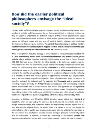 How did the earlier political
philosophers envisage the “ideal
society”?
The two and a half thousand year span of European history is conventionally divided into a
number of periods, and these periods do not form exact distinct of historical entities, but
they are useful to understand the different features of the political, economic and social
structures of Western societies. For most of these periods, political philosophers focused on
society at different stages and the sets of political beliefs, religious and intellectual
developments that correspond to them. The central theme for many of political thinkers
was the transformation of society form stage to another, and also the creation of the ideal
society; justice, equality and freedom under the law (Heywood, 2007).

While reading Plato’s Republic, Apology or Crito, it becomes obvious that Socrates (469-399
BC), had a very strong beliefs about the relationship between law, morality, virtue, justice
and the role of politics. (Boucher and Kelly, 2009) making a case that in Plato’s Republic
(380 BC), Socrates argues that for the ideal society to be achieved, leaders must be
stimulated by the wish for wisdom and justice. Plato claims that by comparison with an ideal
society, an unjust society might be ruled by a Timocracy, in which the leadership and the
authority are based on the possession of personal property, a Plutocracy, in which power
belong to the wealthy, an Anarchy, in which there is an absence of governmental authority,
or a Tyranny, in which the absolute power is oppressively exercised by a single person.
Hence, Socrates always argued that imperfect forms of government might correspond to
imperfect states of the indiviual soul. For example, the Timocratic soul is concened with
collecting personal property, the Plutocratic soul is preoccupied with accumalating personal
wealth, the Anarchic soul is anxious with its own desires and appetites and the Tyrannical
soul is preoccupied with accumulating personal control and power. Consequently, Socrates
claimed that justice in the soul is more gainful than injustice, as it might allow the soul to be
free from being controlled by its own appetites, rether than being imprisoned by them.

According to (McLean and McMillan, 2009) Socrates argued about the “standard of
morality”; when he was waiting his sentence to death, his old friend Crito told him to
escape and save himself, but he refused and he did not listen to him and argued that if a
man was pursuing physical fitness, he would listen to a trainer or doctor, and ignore the
advice of others. So he put his own situation in the same light. He said that he must listen to
the wise rather than the foolish. Socrates insisted acting on principle and morality rather
than on self-interest. In addition, as stated by (Armstrong, 2009) Socrates’ golden rule;
always treating all others, as you wish to be treated yourself; rests on the core of morality.


                                               1
 