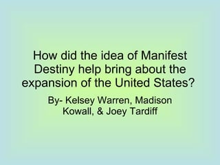 How did the idea of Manifest Destiny help bring about the expansion of the United States?  By- Kelsey Warren, Madison Kowall, & Joey Tardiff 