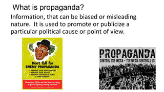 What is propaganda?
Information, that can be biased or misleading
nature. It is used to promote or publicize a
particular political cause or point of view.
 