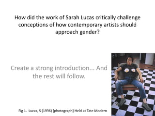 How did the work of Sarah Lucas critically challenge conceptions of how contemporary artists should approach gender? Create a strong introduction... And the rest will follow. Fig 1.  Lucas, S (1996) [photograph] Held at Tate Modern 