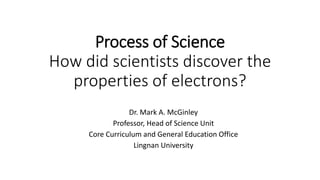 Process of Science
How did scientists discover the
properties of electrons?
Dr. Mark A. McGinley
Professor, Head of Science Unit
Core Curriculum and General Education Office
Lingnan University
 