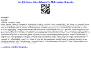 How Did Thomas Edison Influence The Modernization Of America
Brendan Koch
09/14/2014
AMH2020
Thomas A. Edison Book Review
Melosi, Martin V. Thomas A. Edison and the Modernization of America. New York: Pearson Longman, 2008. Print. Thomas Alva Edison will always
be an important figure in American History. his ingenious innovations he created were astonishing and marked a huge step for mankind towards the
future. In the Biography written by Martin V. Melosi he explains in great detail howThomas Edison's innovation shaped modern society in America.
In the book Melosi states " Edison was hardly a modern man, but he left the world with a legacy of invention that helped to create the twentieth century
as we know it."(Pg200) Thomas Edison was an inspiration to all modern day scientists and inventors alike. ... Show more content on Helpwriting.net ...
We would not be going to see marvel movies in theaters, and would not be able to communicate to each other. Thomas Edison legacy he left behind was
his inventions and the room for improvement of those inventions. Even to this day humans are continually advancing technology through means of
using electricity and communication. None of this would be possible without the great mind of Thomas Edison. In hospitals today they use a form of
his X–ray technology to help find serious problems in patients. Doctors are able to save millions of people's lives due to Edison's invention and
experiment in X–ray technology. Thomas Alva Edison is the single most significant figure in American history. He shaped and modernized the way
America was and now is today. The book captures every detail in Edison's life from his struggles to his dreams. If Thomas Edison would have never
have become an inventor life as we know it would not exist
... Get more on HelpWriting.net ...
 