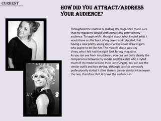 Current How did you attract/address  your audience? Throughout the process of making my magazine I made sure that my magazine would both attract and entertain my audience. To begin with I thought about what kind of artist I would have on the front of my cover, and I decided that having a new pretty young music artist would draw in girls who aspire to be like her. The model I chose was Izzy Viney, who I felt had the right look for my magazine.  As you can see from my pictures, you can see quite clearly the comparisons between my model and the celeb who I styled much of my model around Pixie Lott (Singer). You can see the similar outfit and hair styling, although Lott’s is obviously  professionally styled, I think there is a clear similarity between the two, therefore I felt it draws the audience in.   