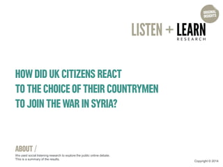 HOW DID UK CITIZENS REACT 
TO THE CHOICE OF THEIR COUNTRYMEN TO JOIN THE WAR IN SYRIA? 
ABOUT / 
We used social listening research to explore the public online debate. This is a summary of the results. 
Copyright © 2014  