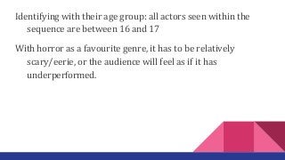 Identifying with their age group: all actors seen within the
sequence are between 16 and 17
With horror as a favourite genre, it has to be relatively
scary/eerie, or the audience will feel as if it has
underperformed.
 