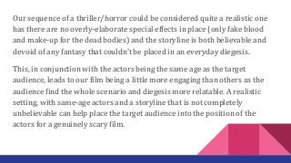Our sequence of a thriller/horror could be considered quite a realistic one
has there are no overly-elaborate special effects in place (only fake blood
and make-up for the dead bodies) and the storyline is both believable and
devoid of any fantasy that couldn’t be placed in an everyday diegesis.
This, in conjunction with the actors being the same age as the target
audience, leads to our film being a little more engaging than others as the
audience find the whole scenario and diegesis more relatable. A realistic
setting, with same-age actors and a storyline that is not completely
unbelievable can help place the target audience into the position of the
actors for a genuinely scary film.
 