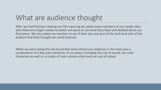 What are audience thought
After we had finished creating our film opening we asked some members of our media class
who fitted are target market to watch are piece to see what they liked and disliked about our
final piece. We also asked are teachers to see if their was any part of the technical side of the
product that they thought we could improve.
While we were doing this we found that what attract our audience in the most was a
combination of a few main elements of our piece, including the use of sound, the main
characters as well as a couple of main camera shots and our use of colour.
 