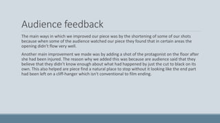 Audience feedback
The main ways in which we improved our piece was by the shortening of some of our shots
because when some of the audience watched our piece they found that in certain areas the
opening didn’t flow very well.
Another main improvement we made was by adding a shot of the protagonist on the floor after
she had been injured. The reason why we added this was because are audience said that they
believe that they didn’t know enough about what had happened by just the cut to black on its
own. This also helped are piece find a natural place to stop without it looking like the end part
had been left on a cliff-hanger which isn't conventional to film ending.
 