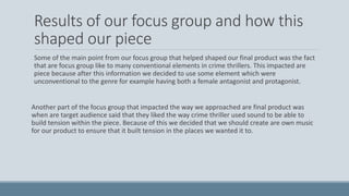 Results of our focus group and how this
shaped our piece
Some of the main point from our focus group that helped shaped our final product was the fact
that are focus group like to many conventional elements in crime thrillers. This impacted are
piece because after this information we decided to use some element which were
unconventional to the genre for example having both a female antagonist and protagonist.
Another part of the focus group that impacted the way we approached are final product was
when are target audience said that they liked the way crime thriller used sound to be able to
build tension within the piece. Because of this we decided that we should create are own music
for our product to ensure that it built tension in the places we wanted it to.
 