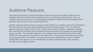 Audience Pleasures
One way that we tried to attract are audience was by using certain audience pleasures. An
example of this was the fact that we had both are main characters being female. This is an
audience pleasure because it is not stereotypical therefore is different and something that the
audience may not see in other crime thriller films.
Another audience pleasure that we used as a way to attract are audience was by the starting our
film opening with the victim doing something in their everyday routine. This is an audience
pleasure because it shows victim in their natural environment therefore making the audience
feel more like they know the victim therefore raising the tension and suspense of what might
happen to them. This therefore appeals to our audience that we already know mainly watch
thriller films because they enjoy the tension within them. This also are open look more realistic
to everyday life which we wanted in our piece because we believed that a sense of realism
worked well in the genre of a crime thriller film as well as raising the fear in the audience
because it could happen to them.
 