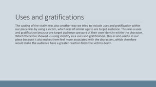 Uses and gratifications
The casting of the victim was also another way we tried to include uses and gratification within
our piece was by using a victim, which was of similar age to are target audience. This was a uses
and gratification because are target audience saw part of their own identity within the character.
Which therefore showed us using identity as a uses and gratification. This as also useful in our
piece because it also makes them feel more associated with the characters ,which therefore
would make the audience have a greater reaction from the victims death.
 