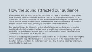 How the sound attracted our audience
After speaking with are target market before creating our piece as part of our focus group we
knew that using sound appropriately would be a key part of drawing in the audience to the
production. The reason for this was because while we were conducting our focus group it was
said by multiple people that tension was one of the main parts of a thriller film are audience
enjoyed and that sound was a good way to help create some of the tension.
One way in which we did this was by assigning Rachel as the person designated to create a
sound track using logic pro as well as free sound to be able to create exactly what are group
wanted for the sound as well as being able to get it to fit our piece exactly therefore helping
create tension throughout but at a steady pace.
When we showed are production someone also said that the use of certain sounds including the
mobile phone also help attract are audience because it was put at the most climatic moment
therefore making sound that the audience weren’t expecting therefore creating a kind of jump
scare affect for the audience.
 