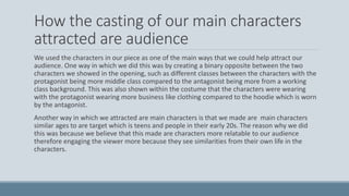 How the casting of our main characters
attracted are audience
We used the characters in our piece as one of the main ways that we could help attract our
audience. One way in which we did this was by creating a binary opposite between the two
characters we showed in the opening, such as different classes between the characters with the
protagonist being more middle class compared to the antagonist being more from a working
class background. This was also shown within the costume that the characters were wearing
with the protagonist wearing more business like clothing compared to the hoodie which is worn
by the antagonist.
Another way in which we attracted are main characters is that we made are main characters
similar ages to are target which is teens and people in their early 20s. The reason why we did
this was because we believe that this made are characters more relatable to our audience
therefore engaging the viewer more because they see similarities from their own life in the
characters.
 