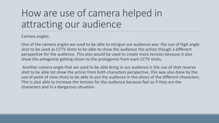 How are use of camera helped in
attracting our audience
Camera angles:
One of the camera angles we used to be able to intrigue our audience was the use of high angle
shot to be used as CCTV shots to be able to show the audience the action though a different
perspective for the audience. This also would be used to create more tension because it also
show the antagonist getting closer to the protagonist from each CCTV shots.
Another camera angle that we used to be able bring in our audience is the use of shot reverse
shot to be able tot show the action from both characters perspective, this was also done by the
use of point of view shots to be able to put the audience in the shoes of the different characters.
This is also able to increase the tension for the audience because feel as if they are the
characters and in a dangerous situation.
 