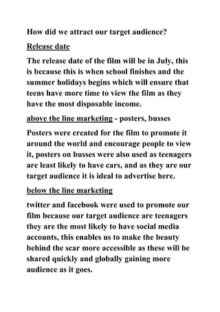 How did we attract our target audience?
Release date
The release date of the film will be in July, this
is because this is when school finishes and the
summer holidays begins which will ensure that
teens have more time to view the film as they
have the most disposable income.
above the line marketing - posters, busses
Posters were created for the film to promote it
around the world and encourage people to view
it, posters on busses were also used as teenagers
are least likely to have cars, and as they are our
target audience it is ideal to advertise here.
below the line marketing
twitter and facebook were used to promote our
film because our target audience are teenagers
they are the most likely to have social media
accounts, this enables us to make the beauty
behind the scar more accessible as these will be
shared quickly and globally gaining more
audience as it goes.
 