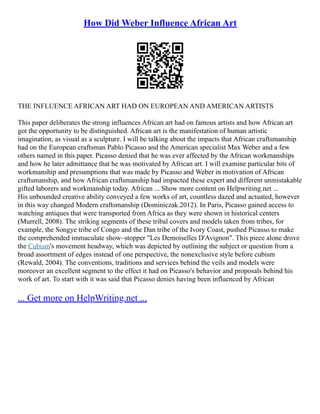 How Did Weber Influence African Art
THE INFLUENCE AFRICAN ART HAD ON EUROPEAN AND AMERICAN ARTISTS
This paper deliberates the strong influences African art had on famous artists and how African art
got the opportunity to be distinguished. African art is the manifestation of human artistic
imagination, as visual as a sculpture. I will be talking about the impacts that African craftsmanship
had on the European craftsman Pablo Picasso and the American specialist Max Weber and a few
others named in this paper. Picasso denied that he was ever affected by the African workmanships
and how he later admittance that he was motivated by African art. I will examine particular bits of
workmanship and presumptions that was made by Picasso and Weber in motivation of African
craftsmanship, and how African craftsmanship had impacted these expert and different unmistakable
gifted laborers and workmanship today. African ... Show more content on Helpwriting.net ...
His unbounded creative ability conveyed a few works of art, countless dazed and actuated, however
in this way changed Modern craftsmanship (Dominiczak.2012). In Paris, Picasso gained access to
watching antiques that were transported from Africa as they were shown in historical centers
(Murrell, 2008). The striking segments of these tribal covers and models taken from tribes, for
example, the Songye tribe of Congo and the Dan tribe of the Ivory Coast, pushed Picasso to make
the comprehended immaculate show–stopper "Les Demoiselles D'Avignon". This piece alone drove
the Cubism's movement headway, which was depicted by outlining the subject or question from a
broad assortment of edges instead of one perspective, the nonexclusive style before cubism
(Rewald, 2004). The conventions, traditions and services behind the veils and models were
moreover an excellent segment to the effect it had on Picasso's behavior and proposals behind his
work of art. To start with it was said that Picasso denies having been influenced by African
... Get more on HelpWriting.net ...
 