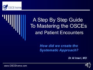 A Step By Step Guide
To Mastering the OSCEs
and Patient Encounters
How did we create the
Systematic Approach?
Dr Al Imari, MD
www.OSCEhome.com
 