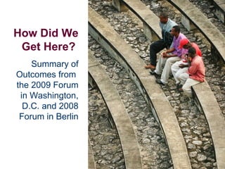 How Did We Get Here?   Summary of Outcomes from  the 2009 Forum in Washington, D.C. and 2008 Forum in Berlin 