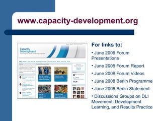 www.capacity-development.org For links to: June 2009 Forum Presentations June 2009 Forum Report June 2009 Forum Videos June 2008 Berlin Programme June 2008 Berlin Statement Discussions Groups on DLI Movement, Development Learning, and Results Practice 