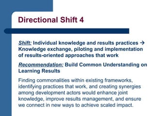 Directional Shift 4 Shift:  Individual knowledge and results practices    Knowledge exchange, piloting and implementation of results-oriented approaches that work   Recommendation:   Build Common Understanding on Learning Results   Finding commonalities within existing frameworks, identifying practices that work, and creating synergies among development actors would enhance joint knowledge, improve results management, and ensure we connect in new ways to achieve scaled impact.   