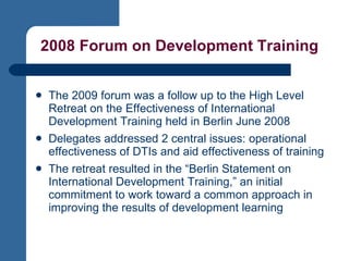 2008 Forum on Development Training The 2009 forum was a follow up to the High Level Retreat on the Effectiveness of International Development Training held in Berlin June 2008  Delegates addressed 2 central issues: operational effectiveness of DTIs and aid effectiveness of training The retreat resulted in the “Berlin Statement on International Development Training,” an initial commitment to work toward a common approach in improving the results of development learning 